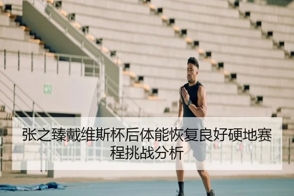 张之臻戴维斯杯后体能恢复良好硬地赛程挑战分析